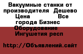 Вакуумные станки от производителя. Дешево › Цена ­ 150 000 - Все города Бизнес » Оборудование   . Ингушетия респ.